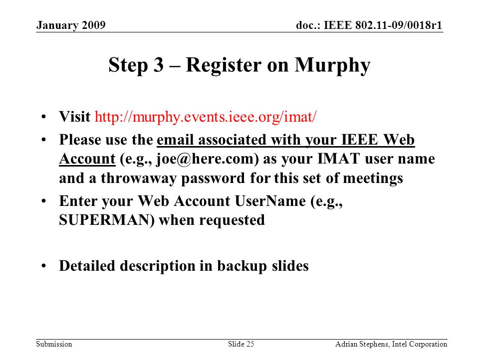doc.: IEEE /0018r1 Submission January 2009 Adrian Stephens, Intel CorporationSlide 25 Step 3 – Register on Murphy Visit   Please use the  associated with your IEEE Web Account (e.g., as your IMAT user name and a throwaway password for this set of meetings Enter your Web Account UserName (e.g., SUPERMAN) when requested Detailed description in backup slides