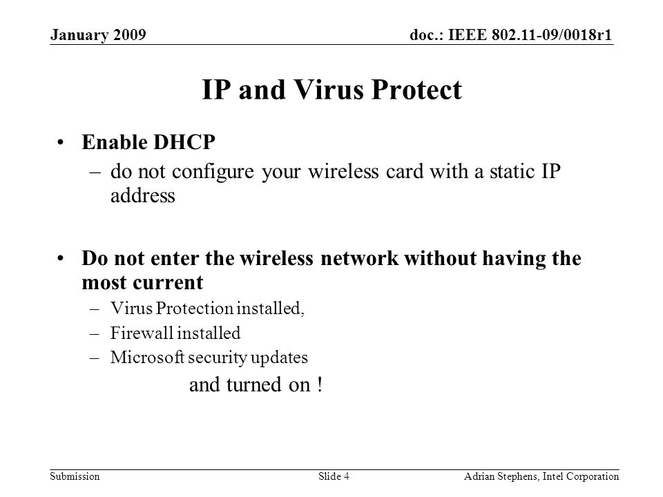 doc.: IEEE /0018r1 Submission January 2009 Adrian Stephens, Intel CorporationSlide 4 IP and Virus Protect Enable DHCP –do not configure your wireless card with a static IP address Do not enter the wireless network without having the most current –Virus Protection installed, –Firewall installed –Microsoft security updates and turned on !