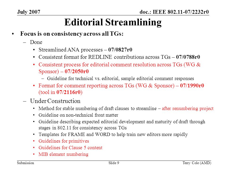 Submission doc.: IEEE /2232r0July 2007 Terry Cole (AMD)Slide 9 Editorial Streamlining Focus is on consistency across all TGs: –Done Streamlined ANA processes – 07/0827r0 Consistent format for REDLINE contributions across TGs – 07/0788r0 Consistent process for editorial comment resolution across TGs (WG & Sponsor) – 07/2050r0 –Guideline for technical vs.