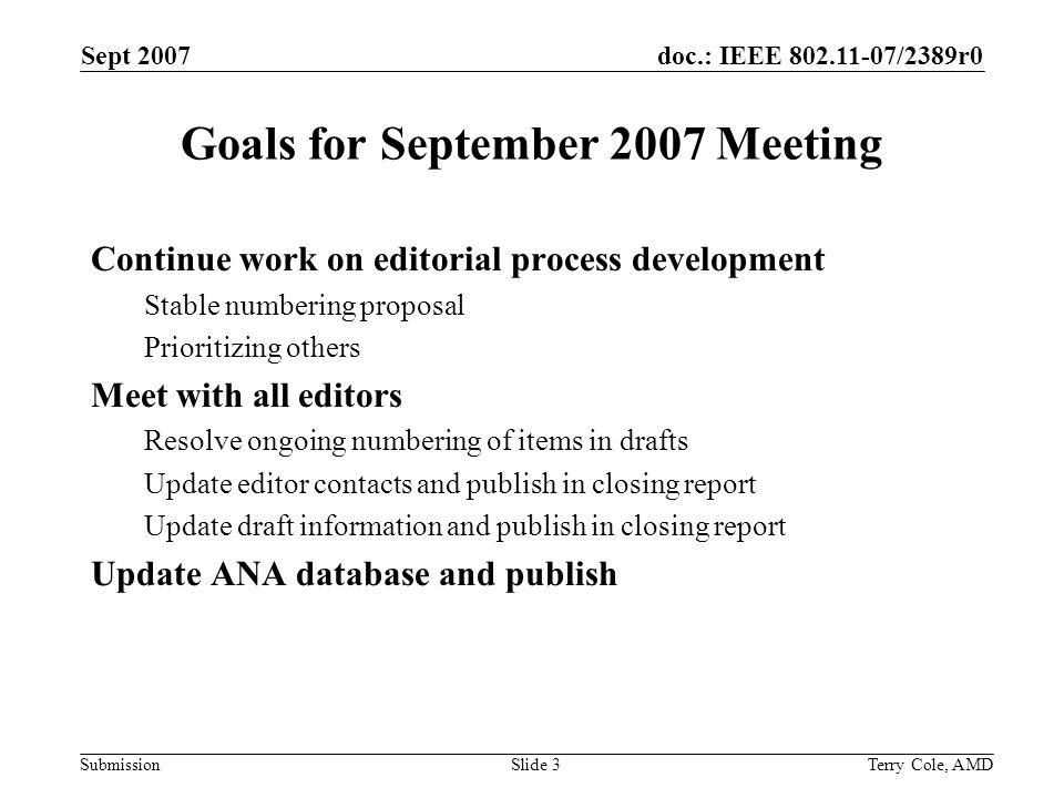 doc.: IEEE /2389r0 Submission Sept 2007 Terry Cole, AMDSlide 3 Goals for September 2007 Meeting Continue work on editorial process development Stable numbering proposal Prioritizing others Meet with all editors Resolve ongoing numbering of items in drafts Update editor contacts and publish in closing report Update draft information and publish in closing report Update ANA database and publish