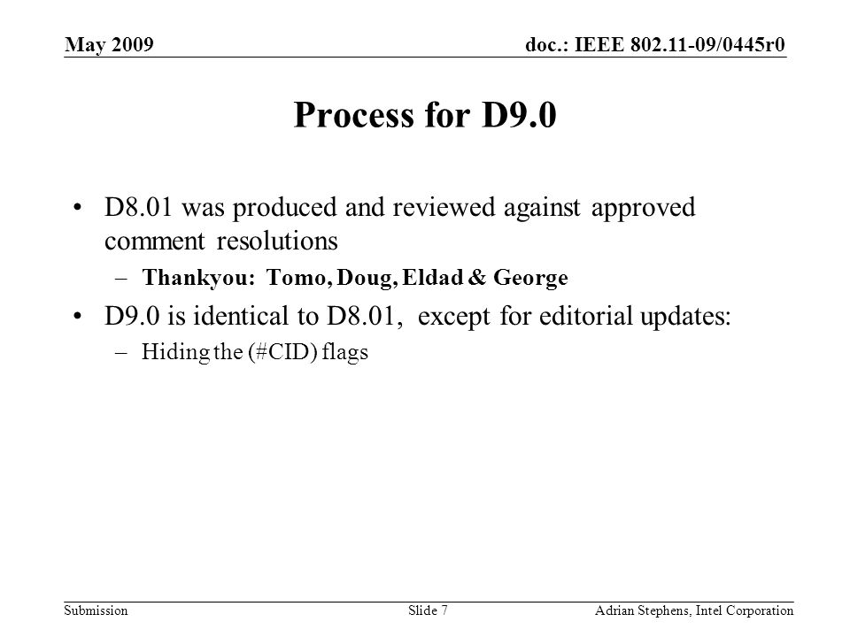 doc.: IEEE /0445r0 Submission May 2009 Adrian Stephens, Intel CorporationSlide 7 Process for D9.0 D8.01 was produced and reviewed against approved comment resolutions –Thankyou: Tomo, Doug, Eldad & George D9.0 is identical to D8.01, except for editorial updates: –Hiding the (#CID) flags