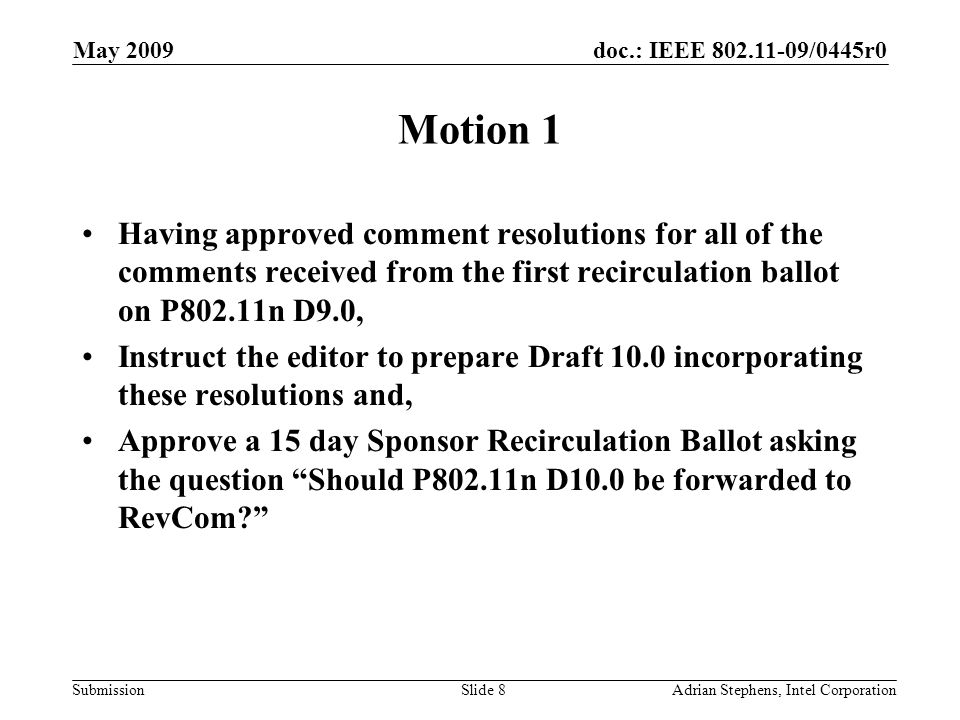 doc.: IEEE /0445r0 Submission May 2009 Adrian Stephens, Intel CorporationSlide 8 Motion 1 Having approved comment resolutions for all of the comments received from the first recirculation ballot on P802.11n D9.0, Instruct the editor to prepare Draft 10.0 incorporating these resolutions and, Approve a 15 day Sponsor Recirculation Ballot asking the question Should P802.11n D10.0 be forwarded to RevCom