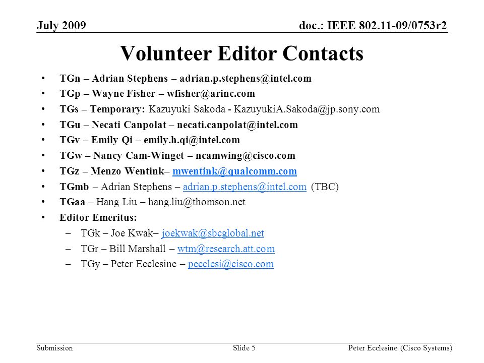 Submission doc.: IEEE /0753r2July 2009 Peter Ecclesine (Cisco Systems)Slide 5 Volunteer Editor Contacts TGn – Adrian Stephens – TGp – Wayne Fisher – TGs – Temporary: Kazuyuki Sakoda - TGu – Necati Canpolat – TGv – Emily Qi – TGw – Nancy Cam-Winget – TGz – Menzo Wentink– TGmb – Adrian Stephens –  TGaa – Hang Liu – Editor Emeritus: –TGk – Joe Kwak– –TGr – Bill Marshall – –TGy – Peter Ecclesine –