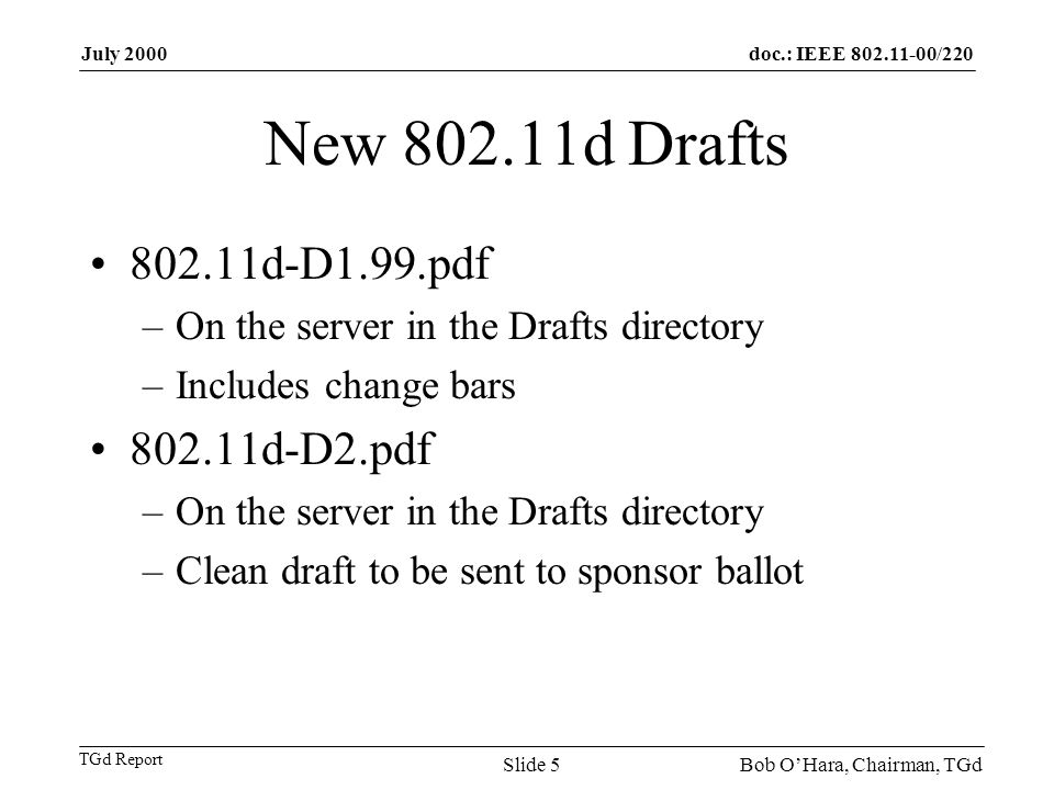 doc.: IEEE /220 TGd Report July 2000 Bob OHara, Chairman, TGdSlide 5 New d Drafts d-D1.99.pdf –On the server in the Drafts directory –Includes change bars d-D2.pdf –On the server in the Drafts directory –Clean draft to be sent to sponsor ballot