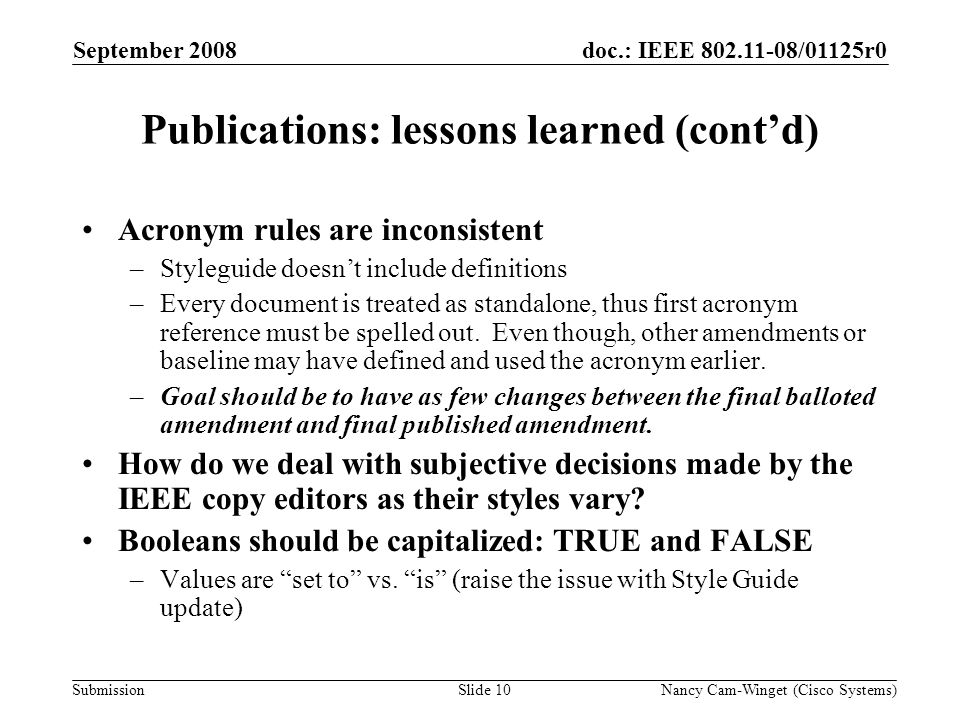Submission doc.: IEEE /01125r0 Publications: lessons learned (contd) Acronym rules are inconsistent –Styleguide doesnt include definitions –Every document is treated as standalone, thus first acronym reference must be spelled out.