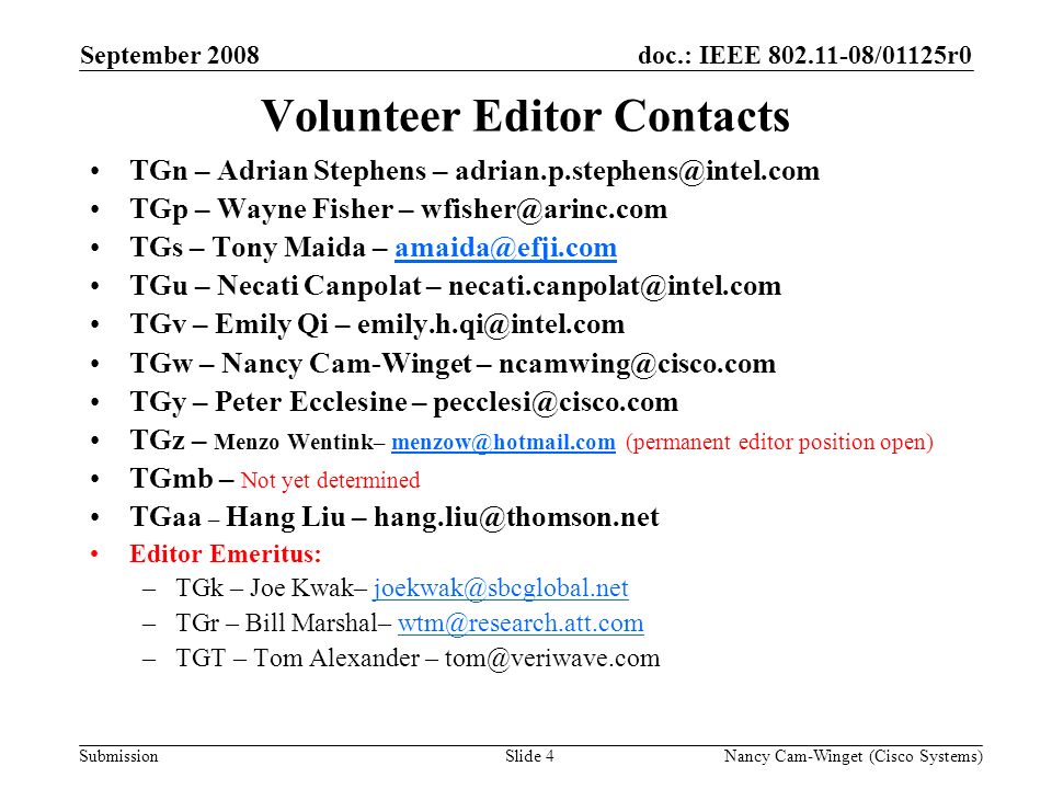 Submission doc.: IEEE /01125r0September 2008 Nancy Cam-Winget (Cisco Systems)Slide 4 Volunteer Editor Contacts TGn – Adrian Stephens – TGp – Wayne Fisher – TGs – Tony Maida – TGu – Necati Canpolat – TGv – Emily Qi – TGw – Nancy Cam-Winget – TGy – Peter Ecclesine – TGz – Menzo Wentink– (permanent editor position TGmb – Not yet determined TGaa – Hang Liu – Editor Emeritus: –TGk – Joe Kwak– –TGr – Bill Marshal– –TGT – Tom Alexander –