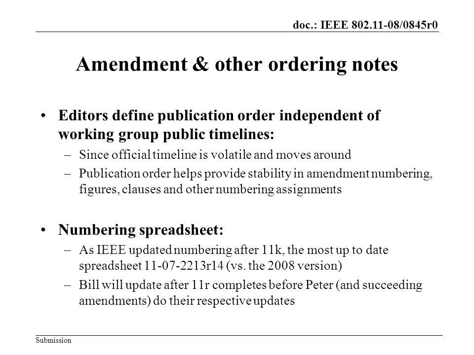 Submission doc.: IEEE /0845r0 Amendment & other ordering notes Editors define publication order independent of working group public timelines: –Since official timeline is volatile and moves around –Publication order helps provide stability in amendment numbering, figures, clauses and other numbering assignments Numbering spreadsheet: –As IEEE updated numbering after 11k, the most up to date spreadsheet r14 (vs.
