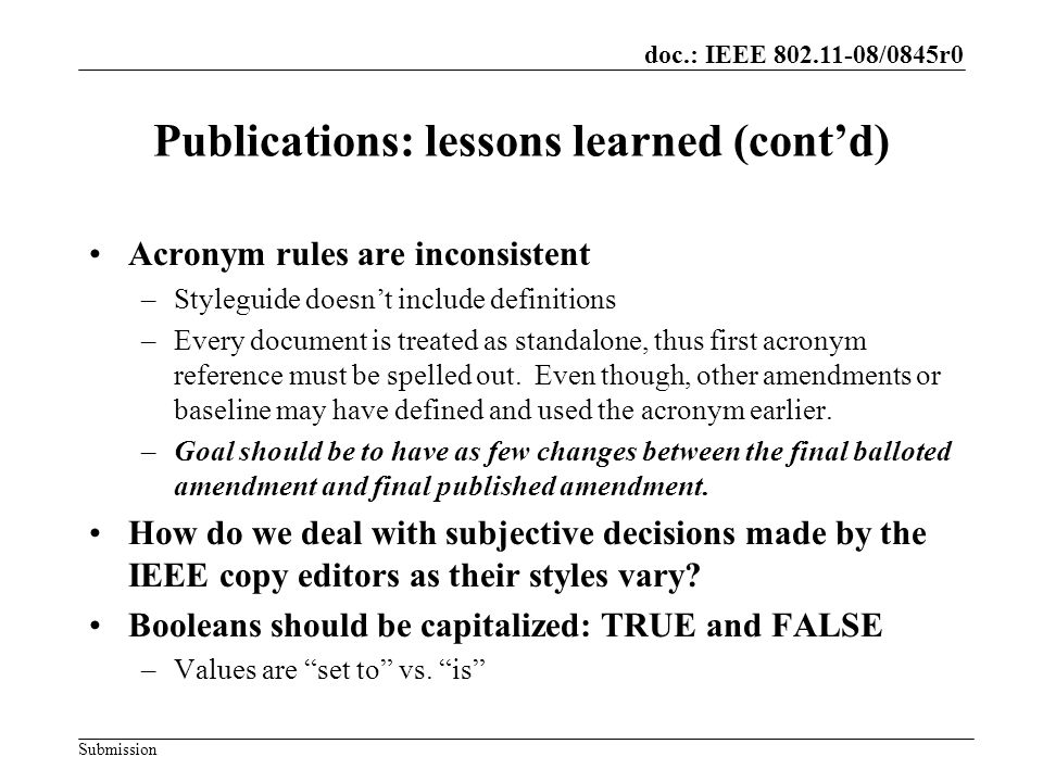 Submission doc.: IEEE /0845r0 Publications: lessons learned (contd) Acronym rules are inconsistent –Styleguide doesnt include definitions –Every document is treated as standalone, thus first acronym reference must be spelled out.
