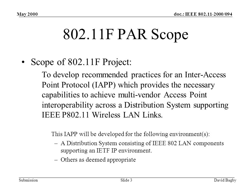 doc.: IEEE /094 Submission May 2000 David BagbySlide F PAR Scope Scope of F Project: To develop recommended practices for an Inter-Access Point Protocol (IAPP) which provides the necessary capabilities to achieve multi-vendor Access Point interoperability across a Distribution System supporting IEEE P Wireless LAN Links.