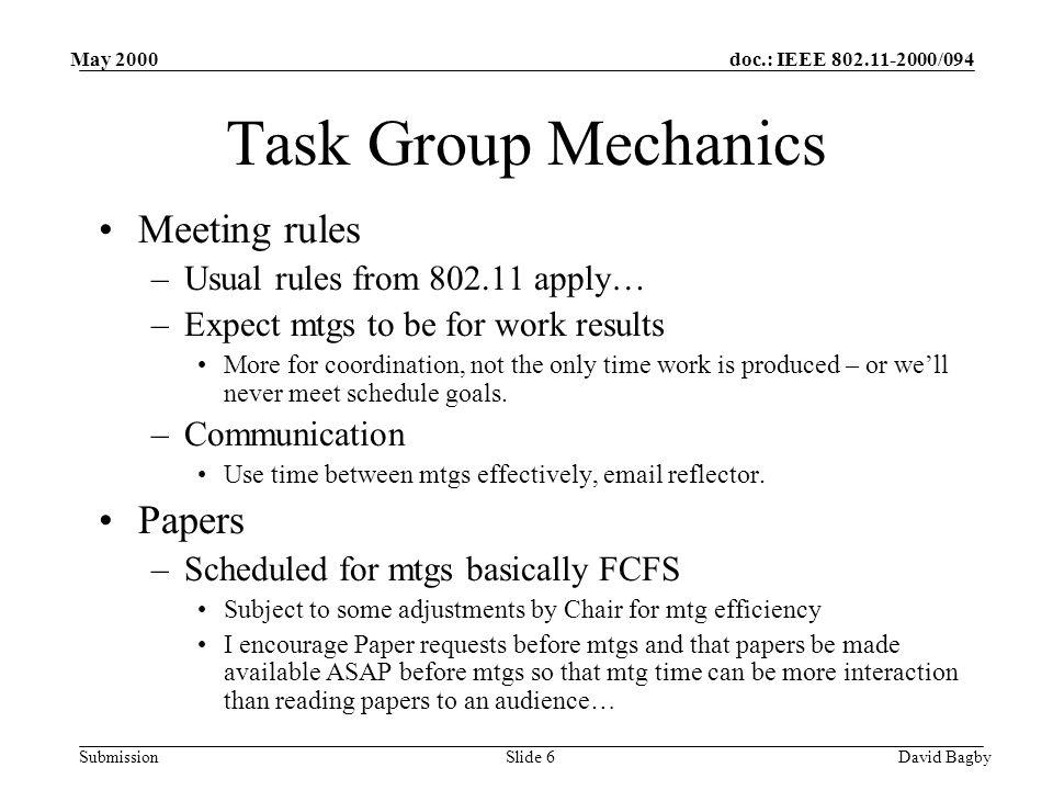 doc.: IEEE /094 Submission May 2000 David BagbySlide 6 Task Group Mechanics Meeting rules –Usual rules from apply… –Expect mtgs to be for work results More for coordination, not the only time work is produced – or well never meet schedule goals.