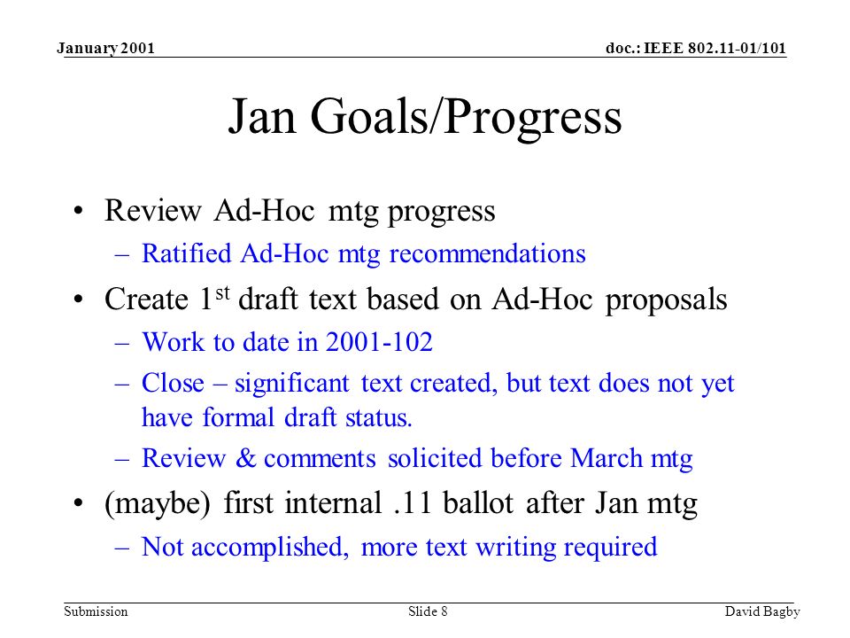 doc.: IEEE /101 Submission January 2001 David BagbySlide 8 Jan Goals/Progress Review Ad-Hoc mtg progress –Ratified Ad-Hoc mtg recommendations Create 1 st draft text based on Ad-Hoc proposals –Work to date in –Close – significant text created, but text does not yet have formal draft status.