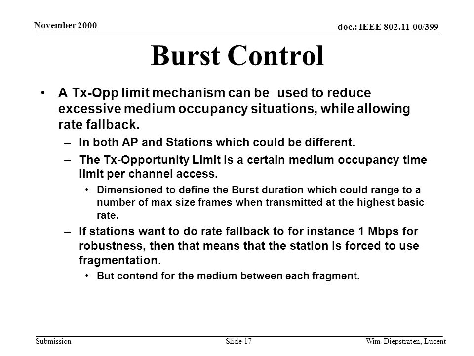 doc.: IEEE /399 Submission November 2000 Wim Diepstraten, LucentSlide 17 Burst Control A Tx-Opp limit mechanism can be used to reduce excessive medium occupancy situations, while allowing rate fallback.