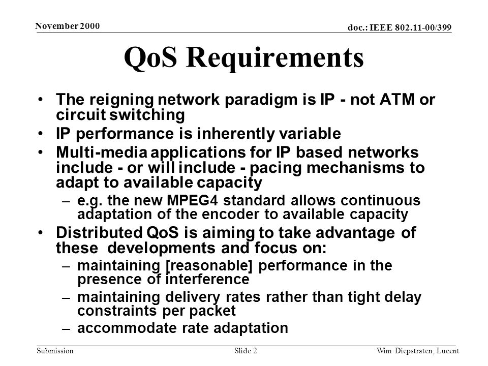 doc.: IEEE /399 Submission November 2000 Wim Diepstraten, LucentSlide 2 QoS Requirements The reigning network paradigm is IP - not ATM or circuit switching IP performance is inherently variable Multi-media applications for IP based networks include - or will include - pacing mechanisms to adapt to available capacity –e.g.