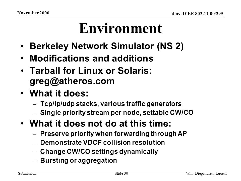 doc.: IEEE /399 Submission November 2000 Wim Diepstraten, LucentSlide 30 Environment Berkeley Network Simulator (NS 2) Modifications and additions Tarball for Linux or Solaris: What it does: –Tcp/ip/udp stacks, various traffic generators –Single priority stream per node, settable CW/CO What it does not do at this time: –Preserve priority when forwarding through AP –Demonstrate VDCF collision resolution –Change CW/CO settings dynamically –Bursting or aggregation