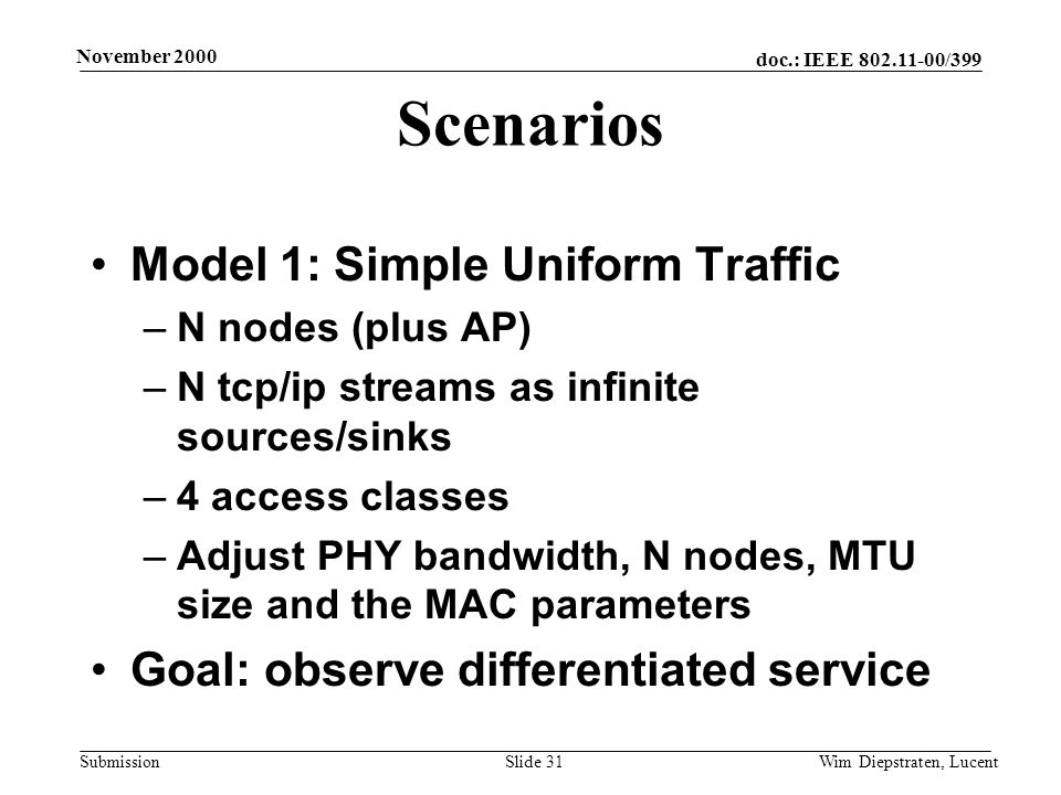 doc.: IEEE /399 Submission November 2000 Wim Diepstraten, LucentSlide 31 Scenarios Model 1: Simple Uniform Traffic –N nodes (plus AP) –N tcp/ip streams as infinite sources/sinks –4 access classes –Adjust PHY bandwidth, N nodes, MTU size and the MAC parameters Goal: observe differentiated service