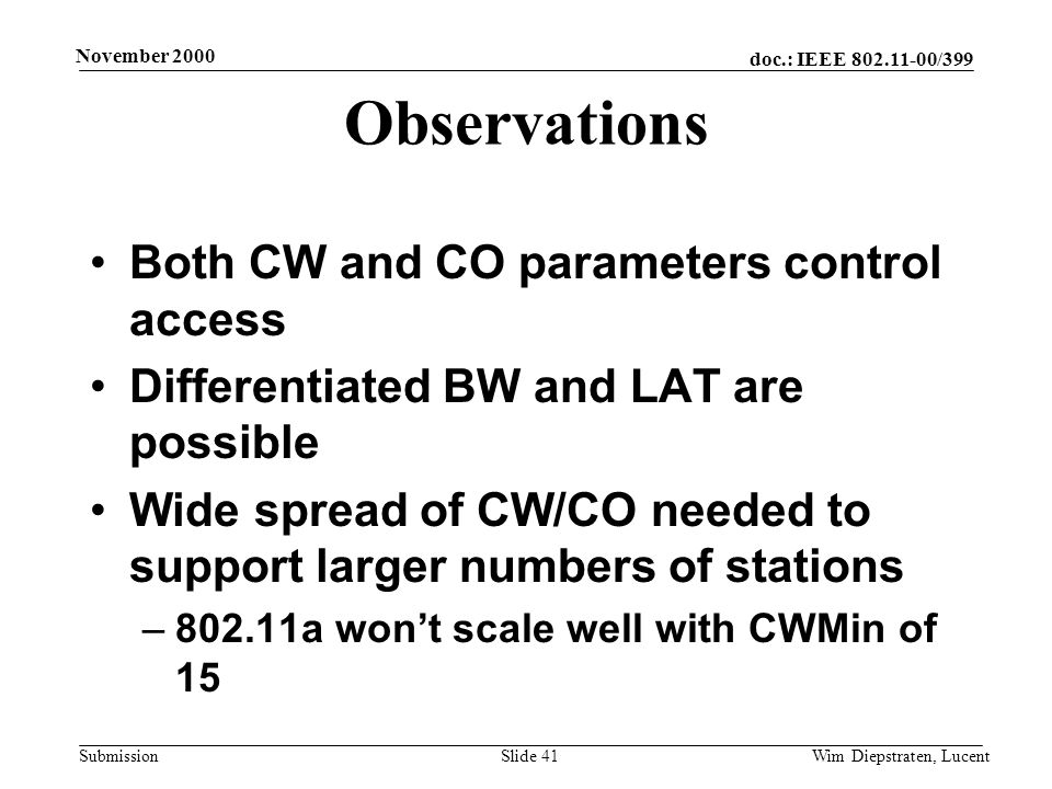 doc.: IEEE /399 Submission November 2000 Wim Diepstraten, LucentSlide 41 Observations Both CW and CO parameters control access Differentiated BW and LAT are possible Wide spread of CW/CO needed to support larger numbers of stations –802.11a wont scale well with CWMin of 15