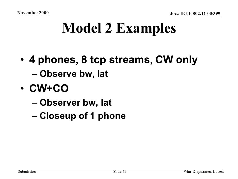 doc.: IEEE /399 Submission November 2000 Wim Diepstraten, LucentSlide 42 Model 2 Examples 4 phones, 8 tcp streams, CW only –Observe bw, lat CW+CO –Observer bw, lat –Closeup of 1 phone