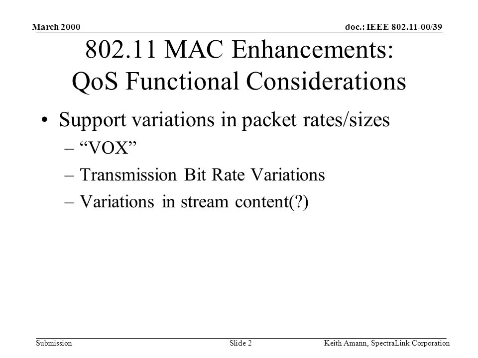doc.: IEEE /39 Submission March 2000 Keith Amann, SpectraLink CorporationSlide MAC Enhancements: QoS Functional Considerations Support variations in packet rates/sizes –VOX –Transmission Bit Rate Variations –Variations in stream content( )