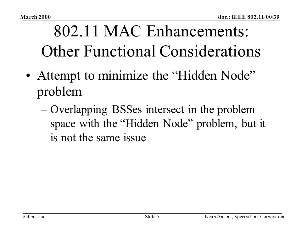 doc.: IEEE /39 Submission March 2000 Keith Amann, SpectraLink CorporationSlide MAC Enhancements: Other Functional Considerations Attempt to minimize the Hidden Node problem –Overlapping BSSes intersect in the problem space with the Hidden Node problem, but it is not the same issue