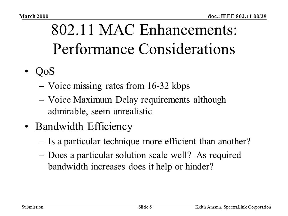 doc.: IEEE /39 Submission March 2000 Keith Amann, SpectraLink CorporationSlide MAC Enhancements: Performance Considerations QoS –Voice missing rates from kbps –Voice Maximum Delay requirements although admirable, seem unrealistic Bandwidth Efficiency –Is a particular technique more efficient than another.
