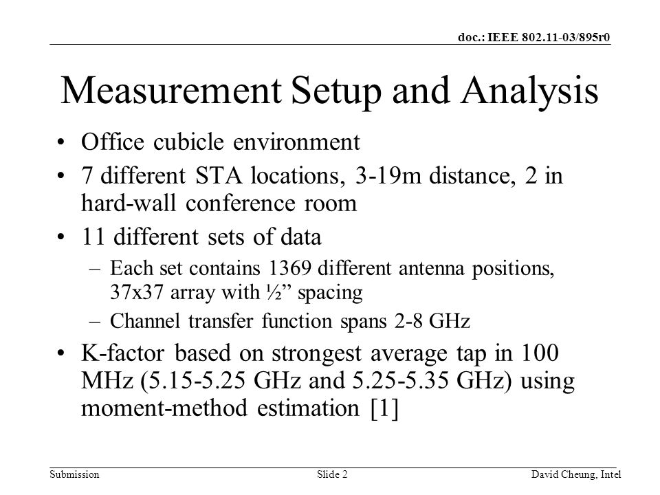 doc.: IEEE /895r0 SubmissionSlide 2David Cheung, Intel Measurement Setup and Analysis Office cubicle environment 7 different STA locations, 3-19m distance, 2 in hard-wall conference room 11 different sets of data –Each set contains 1369 different antenna positions, 37x37 array with ½ spacing –Channel transfer function spans 2-8 GHz K-factor based on strongest average tap in 100 MHz ( GHz and GHz) using moment-method estimation [1]