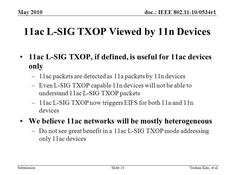 doc.: IEEE /0534r1 Submission 11ac L-SIG TXOP Viewed by 11n Devices 11ac L-SIG TXOP, if defined, is useful for 11ac devices only –11ac packets are detected as 11a packets by 11n devices –Even L-SIG TXOP capable 11n devices will not be able to understand 11ac L-SIG TXOP packets –11ac L-SIG TXOP now triggers EIFS for both 11a and 11n devices We believe 11ac networks will be mostly heterogeneous –Do not see great benefit in a 11ac L-SIG TXOP mode addressing only 11ac devices Youhan Kim, et al.Slide 10 May 2010