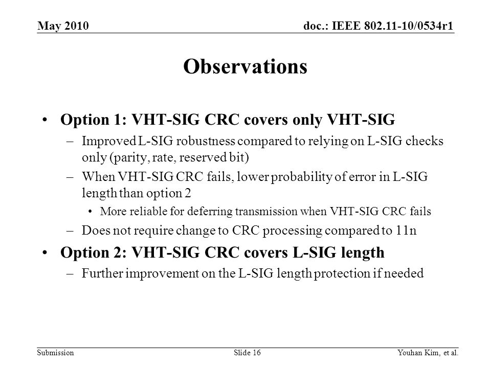 doc.: IEEE /0534r1 Submission Observations Option 1: VHT-SIG CRC covers only VHT-SIG –Improved L-SIG robustness compared to relying on L-SIG checks only (parity, rate, reserved bit) –When VHT-SIG CRC fails, lower probability of error in L-SIG length than option 2 More reliable for deferring transmission when VHT-SIG CRC fails –Does not require change to CRC processing compared to 11n Option 2: VHT-SIG CRC covers L-SIG length –Further improvement on the L-SIG length protection if needed Youhan Kim, et al.Slide 16 May 2010