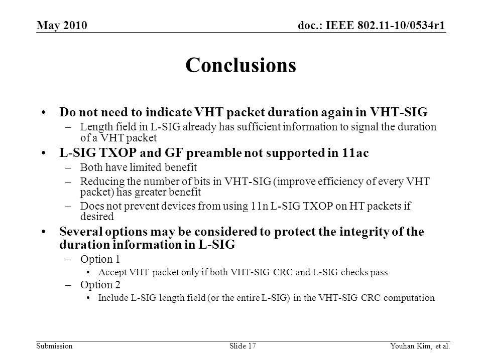 doc.: IEEE /0534r1 Submission Conclusions Do not need to indicate VHT packet duration again in VHT-SIG –Length field in L-SIG already has sufficient information to signal the duration of a VHT packet L-SIG TXOP and GF preamble not supported in 11ac –Both have limited benefit –Reducing the number of bits in VHT-SIG (improve efficiency of every VHT packet) has greater benefit –Does not prevent devices from using 11n L-SIG TXOP on HT packets if desired Several options may be considered to protect the integrity of the duration information in L-SIG –Option 1 Accept VHT packet only if both VHT-SIG CRC and L-SIG checks pass –Option 2 Include L-SIG length field (or the entire L-SIG) in the VHT-SIG CRC computation Youhan Kim, et al.Slide 17 May 2010