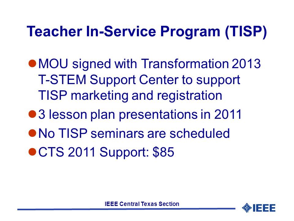 IEEE Central Texas Section Teacher In-Service Program (TISP) MOU signed with Transformation 2013 T-STEM Support Center to support TISP marketing and registration 3 lesson plan presentations in 2011 No TISP seminars are scheduled CTS 2011 Support: $85