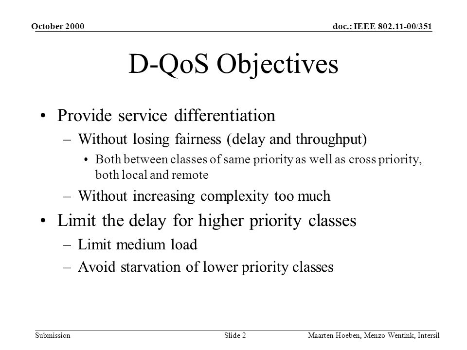 doc.: IEEE /351 Submission October 2000 Maarten Hoeben, Menzo Wentink, IntersilSlide 2 D-QoS Objectives Provide service differentiation –Without losing fairness (delay and throughput) Both between classes of same priority as well as cross priority, both local and remote –Without increasing complexity too much Limit the delay for higher priority classes –Limit medium load –Avoid starvation of lower priority classes