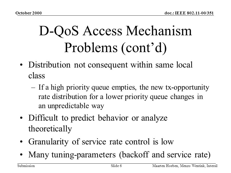 doc.: IEEE /351 Submission October 2000 Maarten Hoeben, Menzo Wentink, IntersilSlide 6 D-QoS Access Mechanism Problems (contd) Distribution not consequent within same local class –If a high priority queue empties, the new tx-opportunity rate distribution for a lower priority queue changes in an unpredictable way Difficult to predict behavior or analyze theoretically Granularity of service rate control is low Many tuning-parameters (backoff and service rate)