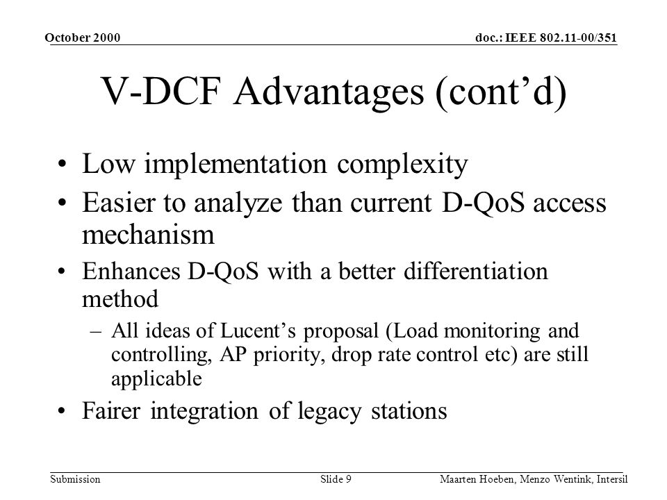 doc.: IEEE /351 Submission October 2000 Maarten Hoeben, Menzo Wentink, IntersilSlide 9 V-DCF Advantages (contd) Low implementation complexity Easier to analyze than current D-QoS access mechanism Enhances D-QoS with a better differentiation method –All ideas of Lucents proposal (Load monitoring and controlling, AP priority, drop rate control etc) are still applicable Fairer integration of legacy stations