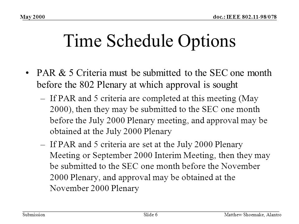 doc.: IEEE /078 Submission May 2000 Matthew Shoemake, AlantroSlide 6 Time Schedule Options PAR & 5 Criteria must be submitted to the SEC one month before the 802 Plenary at which approval is sought –If PAR and 5 criteria are completed at this meeting (May 2000), then they may be submitted to the SEC one month before the July 2000 Plenary meeting, and approval may be obtained at the July 2000 Plenary –If PAR and 5 criteria are set at the July 2000 Plenary Meeting or September 2000 Interim Meeting, then they may be submitted to the SEC one month before the November 2000 Plenary, and approval may be obtained at the November 2000 Plenary