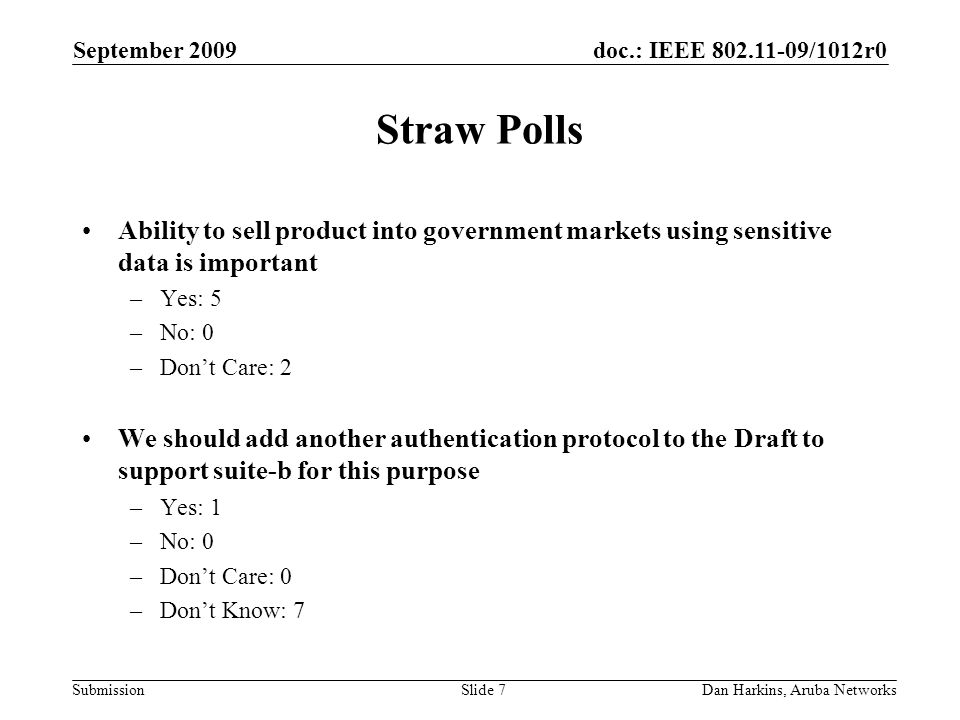 doc.: IEEE /1012r0 Submission September 2009 Dan Harkins, Aruba NetworksSlide 7 Straw Polls Ability to sell product into government markets using sensitive data is important –Yes: 5 –No: 0 –Dont Care: 2 We should add another authentication protocol to the Draft to support suite-b for this purpose –Yes: 1 –No: 0 –Dont Care: 0 –Dont Know: 7