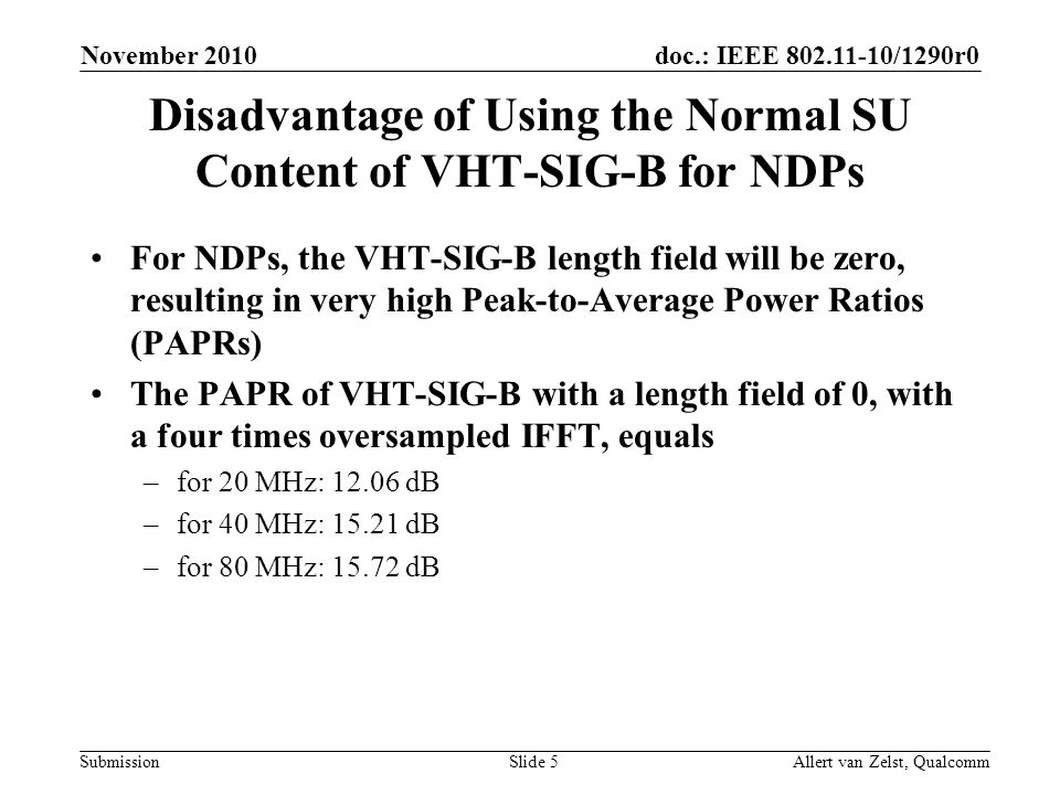 doc.: IEEE /1290r0 Submission November 2010 Allert van Zelst, QualcommSlide 5 Disadvantage of Using the Normal SU Content of VHT-SIG-B for NDPs For NDPs, the VHT-SIG-B length field will be zero, resulting in very high Peak-to-Average Power Ratios (PAPRs) The PAPR of VHT-SIG-B with a length field of 0, with a four times oversampled IFFT, equals –for 20 MHz: dB –for 40 MHz: dB –for 80 MHz: dB