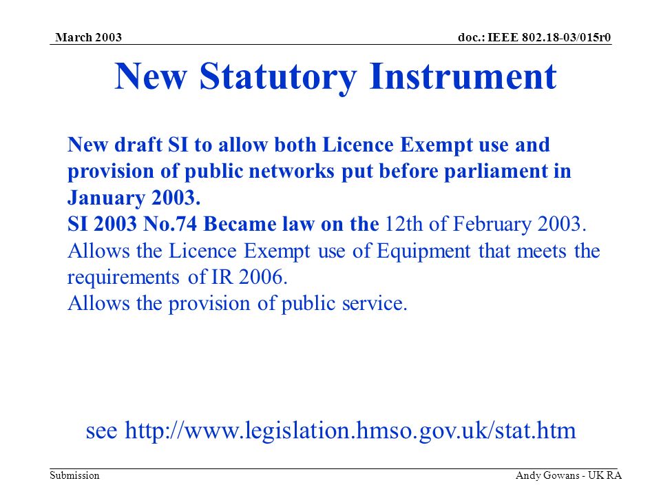 doc.: IEEE /015r0 Submission March 2003 Andy Gowans - UK RA New Statutory Instrument New draft SI to allow both Licence Exempt use and provision of public networks put before parliament in January 2003.