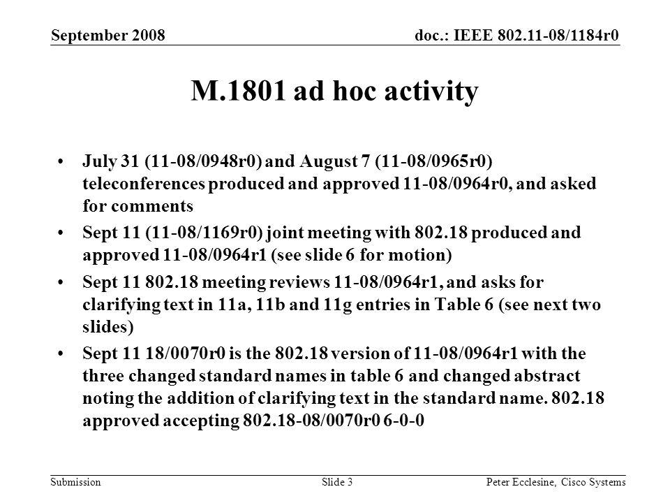 doc.: IEEE /1184r0 Submission September 2008 Peter Ecclesine, Cisco SystemsSlide 3 M.1801 ad hoc activity July 31 (11-08/0948r0) and August 7 (11-08/0965r0) teleconferences produced and approved 11-08/0964r0, and asked for comments Sept 11 (11-08/1169r0) joint meeting with produced and approved 11-08/0964r1 (see slide 6 for motion) Sept meeting reviews 11-08/0964r1, and asks for clarifying text in 11a, 11b and 11g entries in Table 6 (see next two slides) Sept 11 18/0070r0 is the version of 11-08/0964r1 with the three changed standard names in table 6 and changed abstract noting the addition of clarifying text in the standard name.