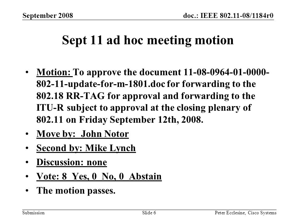 doc.: IEEE /1184r0 Submission September 2008 Peter Ecclesine, Cisco SystemsSlide 6 Sept 11 ad hoc meeting motion Motion: To approve the document update-for-m-1801.doc for forwarding to the RR-TAG for approval and forwarding to the ITU-R subject to approval at the closing plenary of on Friday September 12th, 2008.