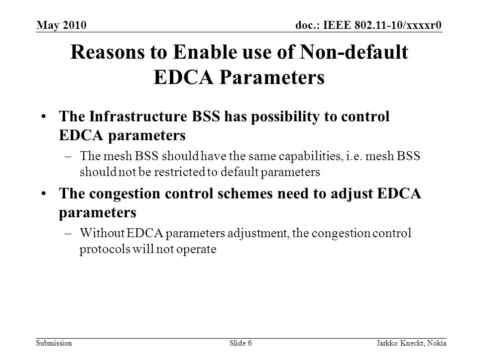 doc.: IEEE /xxxxr0 Submission May 2010 Jarkko Kneckt, NokiaSlide 6 Reasons to Enable use of Non-default EDCA Parameters The Infrastructure BSS has possibility to control EDCA parameters –The mesh BSS should have the same capabilities, i.e.