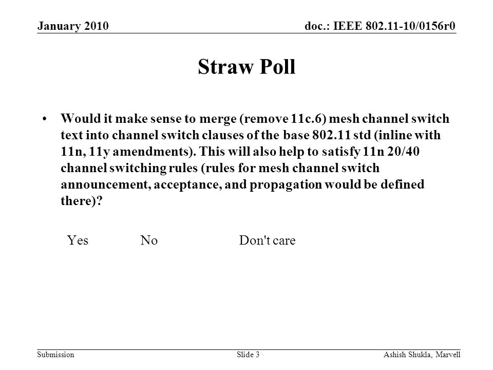 doc.: IEEE /0156r0 Submission January 2010 Ashish Shukla, MarvellSlide 3 Straw Poll Would it make sense to merge (remove 11c.6) mesh channel switch text into channel switch clauses of the base std (inline with 11n, 11y amendments).