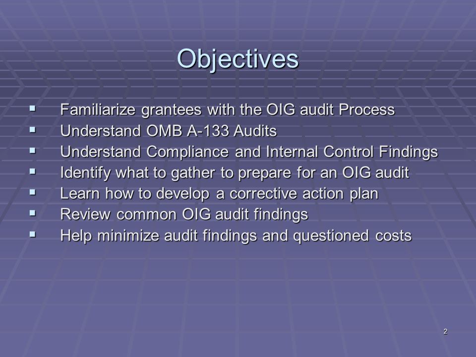 2 Objectives Familiarize grantees with the OIG audit Process Familiarize grantees with the OIG audit Process Understand OMB A-133 Audits Understand OMB A-133 Audits Understand Compliance and Internal Control Findings Understand Compliance and Internal Control Findings Identify what to gather to prepare for an OIG audit Identify what to gather to prepare for an OIG audit Learn how to develop a corrective action plan Learn how to develop a corrective action plan Review common OIG audit findings Review common OIG audit findings Help minimize audit findings and questioned costs Help minimize audit findings and questioned costs
