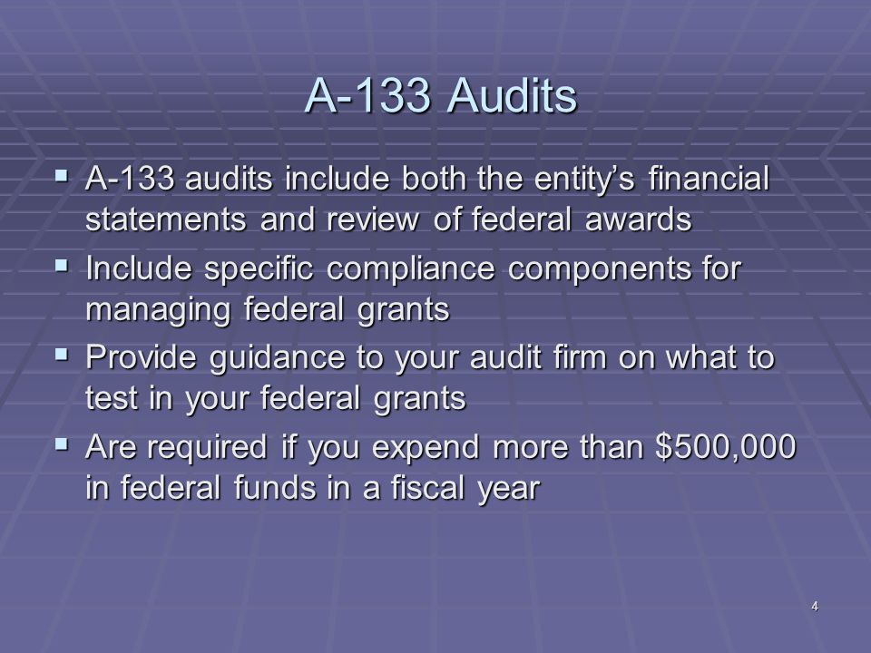 4 A-133 Audits A-133 audits include both the entitys financial statements and review of federal awards A-133 audits include both the entitys financial statements and review of federal awards Include specific compliance components for managing federal grants Include specific compliance components for managing federal grants Provide guidance to your audit firm on what to test in your federal grants Provide guidance to your audit firm on what to test in your federal grants Are required if you expend more than $500,000 in federal funds in a fiscal year Are required if you expend more than $500,000 in federal funds in a fiscal year