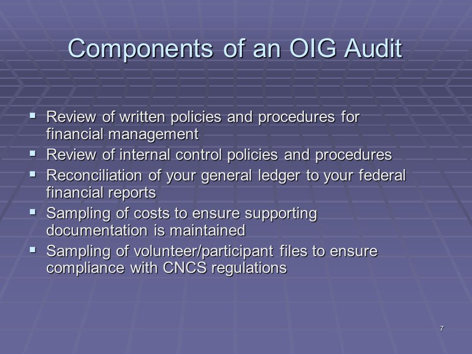7 Components of an OIG Audit Review of written policies and procedures for financial management Review of written policies and procedures for financial management Review of internal control policies and procedures Review of internal control policies and procedures Reconciliation of your general ledger to your federal financial reports Reconciliation of your general ledger to your federal financial reports Sampling of costs to ensure supporting documentation is maintained Sampling of costs to ensure supporting documentation is maintained Sampling of volunteer/participant files to ensure compliance with CNCS regulations Sampling of volunteer/participant files to ensure compliance with CNCS regulations