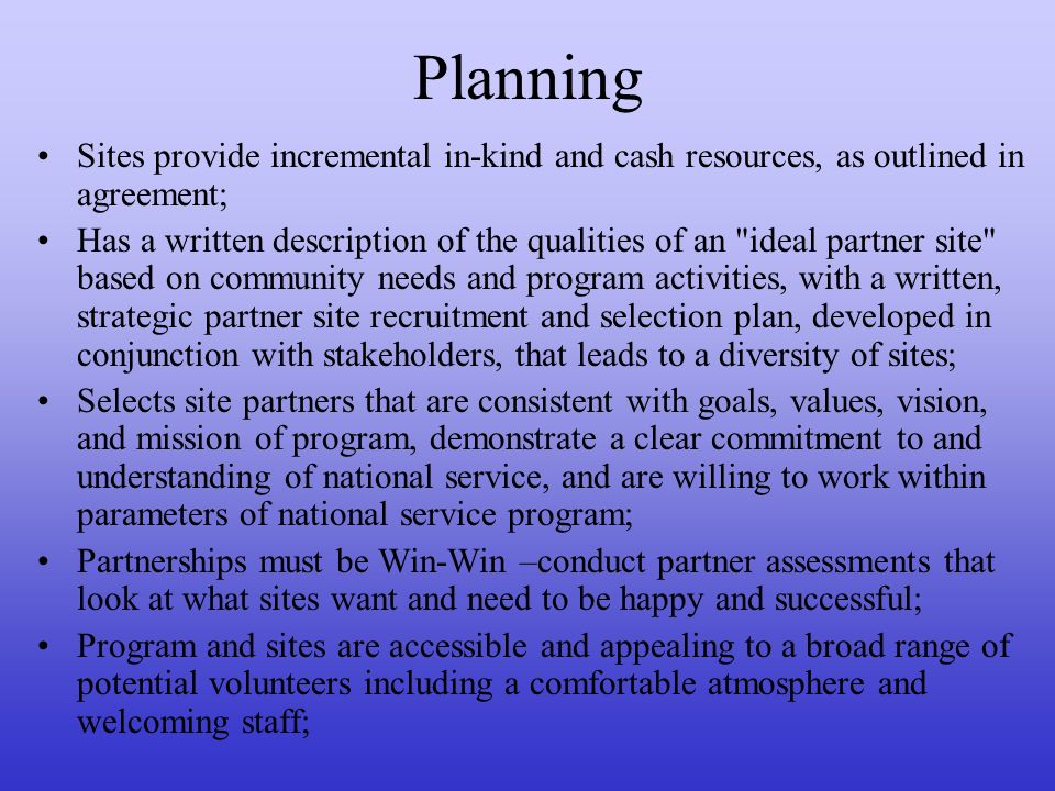 Planning Sites provide incremental in-kind and cash resources, as outlined in agreement; Has a written description of the qualities of an ideal partner site based on community needs and program activities, with a written, strategic partner site recruitment and selection plan, developed in conjunction with stakeholders, that leads to a diversity of sites; Selects site partners that are consistent with goals, values, vision, and mission of program, demonstrate a clear commitment to and understanding of national service, and are willing to work within parameters of national service program; Partnerships must be Win-Win –conduct partner assessments that look at what sites want and need to be happy and successful; Program and sites are accessible and appealing to a broad range of potential volunteers including a comfortable atmosphere and welcoming staff;