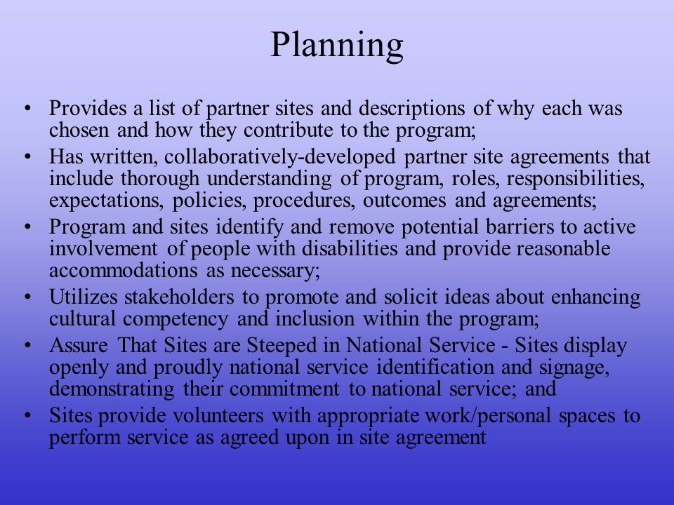 Planning Provides a list of partner sites and descriptions of why each was chosen and how they contribute to the program; Has written, collaboratively-developed partner site agreements that include thorough understanding of program, roles, responsibilities, expectations, policies, procedures, outcomes and agreements; Program and sites identify and remove potential barriers to active involvement of people with disabilities and provide reasonable accommodations as necessary; Utilizes stakeholders to promote and solicit ideas about enhancing cultural competency and inclusion within the program; Assure That Sites are Steeped in National Service - Sites display openly and proudly national service identification and signage, demonstrating their commitment to national service; and Sites provide volunteers with appropriate work/personal spaces to perform service as agreed upon in site agreement