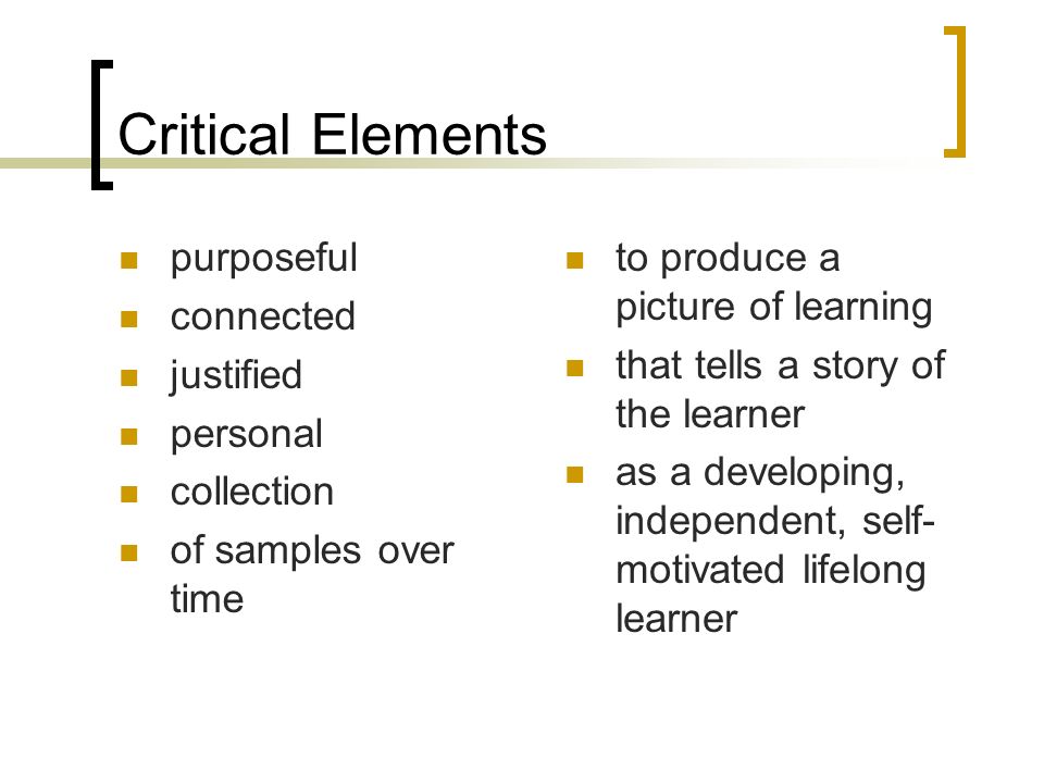 Critical Elements purposeful connected justified personal collection of samples over time to produce a picture of learning that tells a story of the learner as a developing, independent, self- motivated lifelong learner