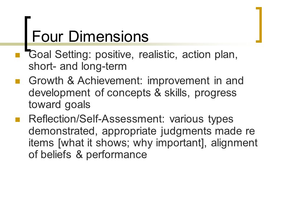 Four Dimensions Goal Setting: positive, realistic, action plan, short- and long-term Growth & Achievement: improvement in and development of concepts & skills, progress toward goals Reflection/Self-Assessment: various types demonstrated, appropriate judgments made re items [what it shows; why important], alignment of beliefs & performance