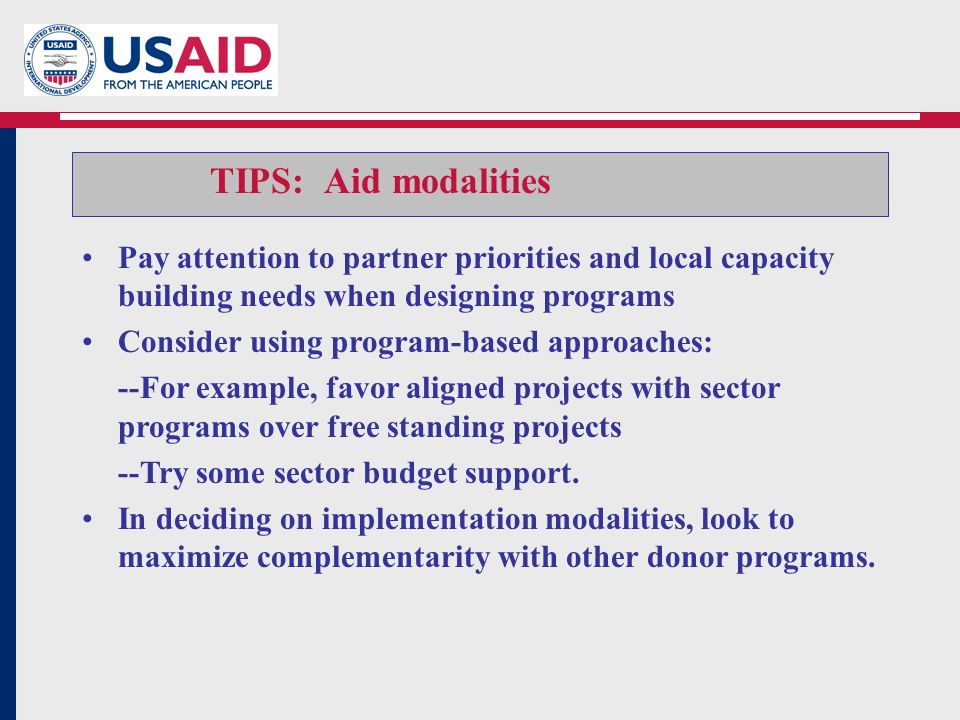 TIPS: Aid modalities Pay attention to partner priorities and local capacity building needs when designing programs Consider using program-based approaches: --For example, favor aligned projects with sector programs over free standing projects --Try some sector budget support.