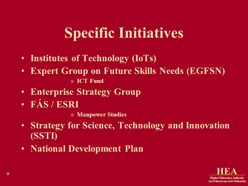 Higher Education Authority An tÚdarás um Ard-Oideachas HEA 9 Specific Initiatives Institutes of Technology (IoTs) Expert Group on Future Skills Needs (EGFSN) »ICT Fund Enterprise Strategy Group FÁS / ESRI »Manpower Studies Strategy for Science, Technology and Innovation (SSTI) National Development Plan