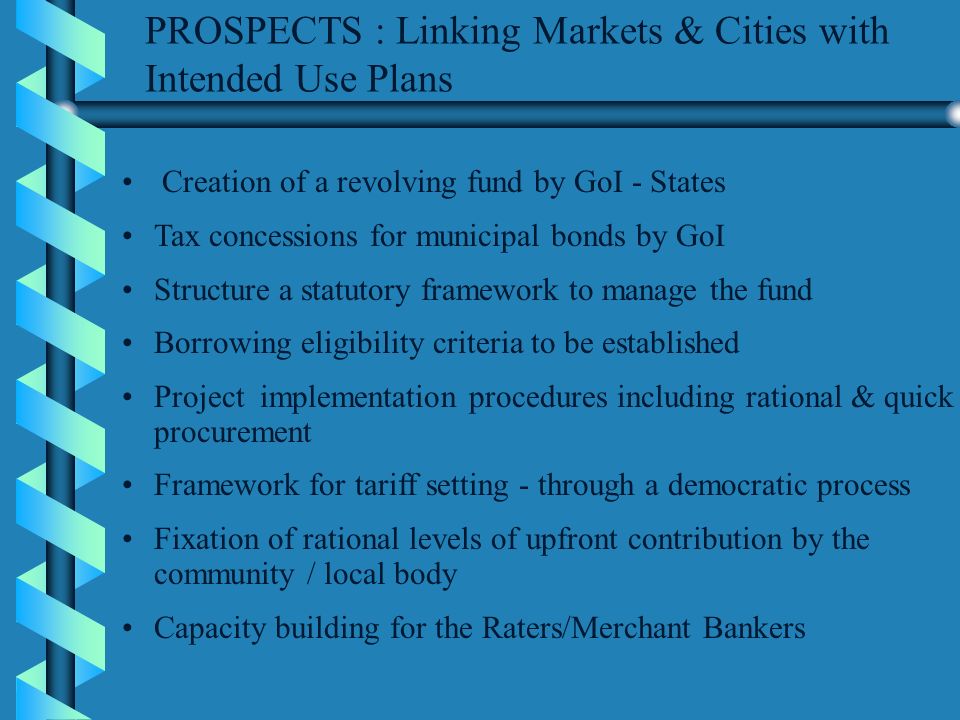 PROSPECTS : Linking Markets & Cities with Intended Use Plans Creation of a revolving fund by GoI - States Tax concessions for municipal bonds by GoI Structure a statutory framework to manage the fund Borrowing eligibility criteria to be established Project implementation procedures including rational & quick procurement Framework for tariff setting - through a democratic process Fixation of rational levels of upfront contribution by the community / local body Capacity building for the Raters/Merchant Bankers